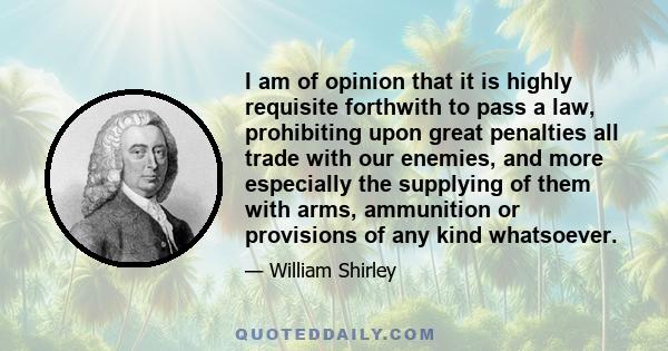 I am of opinion that it is highly requisite forthwith to pass a law, prohibiting upon great penalties all trade with our enemies, and more especially the supplying of them with arms, ammunition or provisions of any kind