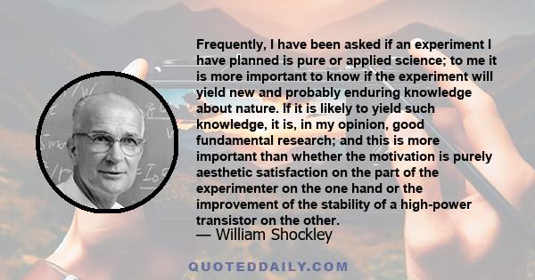 Frequently, I have been asked if an experiment I have planned is pure or applied science; to me it is more important to know if the experiment will yield new and probably enduring knowledge about nature. If it is likely