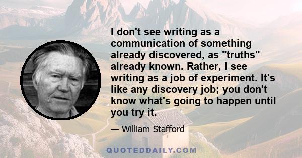 I don't see writing as a communication of something already discovered, as truths already known. Rather, I see writing as a job of experiment. It's like any discovery job; you don't know what's going to happen until you