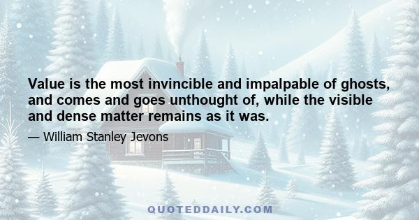 Value is the most invincible and impalpable of ghosts, and comes and goes unthought of, while the visible and dense matter remains as it was.