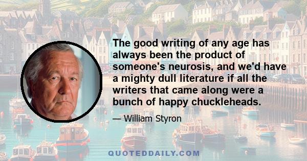 The good writing of any age has always been the product of someone's neurosis, and we'd have a mighty dull literature if all the writers that came along were a bunch of happy chuckleheads.