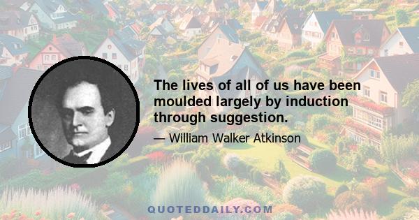 The lives of all of us have been moulded largely by induction through suggestion.