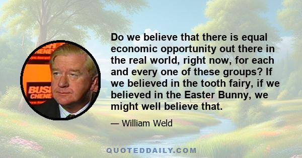 Do we believe that there is equal economic opportunity out there in the real world, right now, for each and every one of these groups? If we believed in the tooth fairy, if we believed in the Easter Bunny, we might well