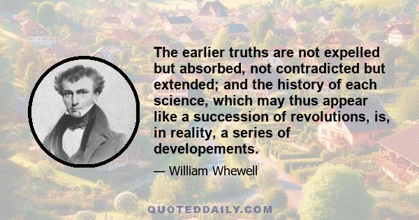 The earlier truths are not expelled but absorbed, not contradicted but extended; and the history of each science, which may thus appear like a succession of revolutions, is, in reality, a series of developements.
