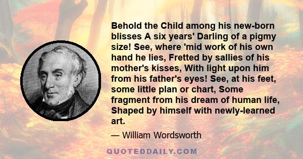 Behold the Child among his new-born blisses A six years' Darling of a pigmy size! See, where 'mid work of his own hand he lies, Fretted by sallies of his mother's kisses, With light upon him from his father's eyes! See,