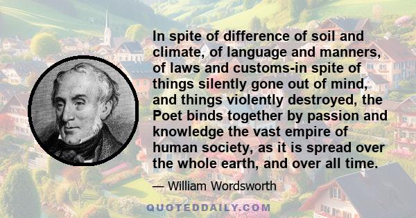In spite of difference of soil and climate, of language and manners, of laws and customs-in spite of things silently gone out of mind, and things violently destroyed, the Poet binds together by passion and knowledge the