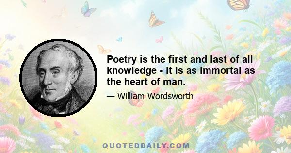 Poetry is the first and last of all knowledge - it is as immortal as the heart of man.