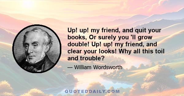 Up! up! my friend, and quit your books, Or surely you 'll grow double! Up! up! my friend, and clear your looks! Why all this toil and trouble?