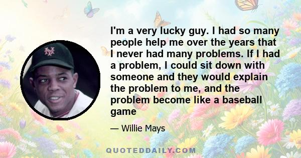 I'm a very lucky guy. I had so many people help me over the years that I never had many problems. If I had a problem, I could sit down with someone and they would explain the problem to me, and the problem become like a