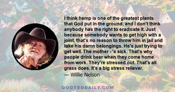 I think hemp is one of the greatest plants that God put in the ground, and I don't think anybody has the right to eradicate it. Just because somebody wants to get high with a joint, that's no reason to throw him in jail
