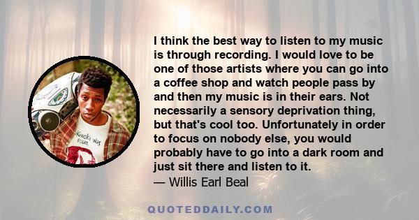 I think the best way to listen to my music is through recording. I would love to be one of those artists where you can go into a coffee shop and watch people pass by and then my music is in their ears. Not necessarily a