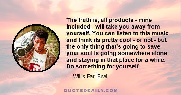 The truth is, all products - mine included - will take you away from yourself. You can listen to this music and think its pretty cool - or not - but the only thing that's going to save your soul is going somewhere alone