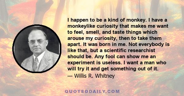 I happen to be a kind of monkey. I have a monkeylike curiosity that makes me want to feel, smell, and taste things which arouse my curiosity, then to take them apart. It was born in me. Not everybody is like that, but a
