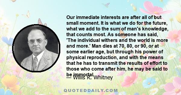 Our immediate interests are after all of but small moment. It is what we do for the future, what we add to the sum of man's knowledge, that counts most. As someone has said, 'The individual withers and the world is more