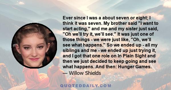 Ever since I was a about seven or eight; I think it was seven. My brother said I want to start acting, and me and my sister just said, Oh we'll try it, we'll see. It was just one of those things - we were just like, Oh,