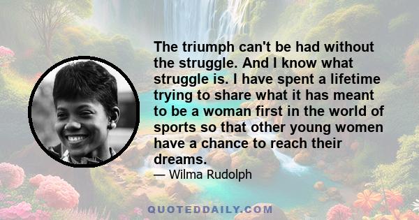 The triumph can't be had without the struggle. And I know what struggle is. I have spent a lifetime trying to share what it has meant to be a woman first in the world of sports so that other young women have a chance to