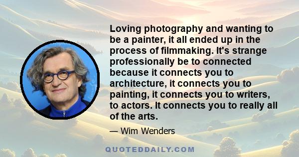 Loving photography and wanting to be a painter, it all ended up in the process of filmmaking. It's strange professionally be to connected because it connects you to architecture, it connects you to painting, it connects