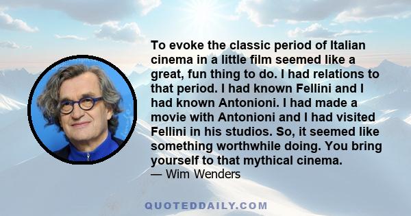 To evoke the classic period of Italian cinema in a little film seemed like a great, fun thing to do. I had relations to that period. I had known Fellini and I had known Antonioni. I had made a movie with Antonioni and I