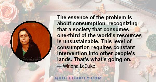 The essence of the problem is about consumption, recognizing that a society that consumes one-third of the world's resources is unsustainable. This level of consumption requires constant intervention into other people's