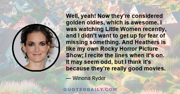 Well, yeah! Now they're considered golden oldies, which is awesome. I was watching Little Women recently, and I didn't want to get up for fear of missing something. And Heathers is like my own Rocky Horror Picture Show;