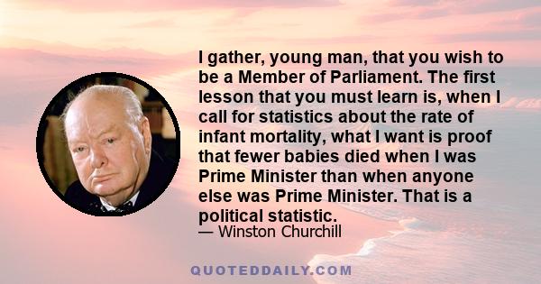 I gather, young man, that you wish to be a Member of Parliament. The first lesson that you must learn is, when I call for statistics about the rate of infant mortality, what I want is proof that fewer babies died when I