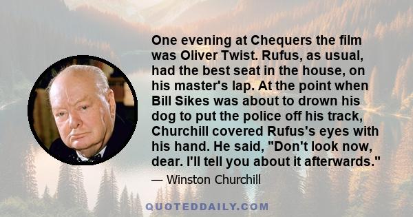 One evening at Chequers the film was Oliver Twist. Rufus, as usual, had the best seat in the house, on his master's lap. At the point when Bill Sikes was about to drown his dog to put the police off his track, Churchill