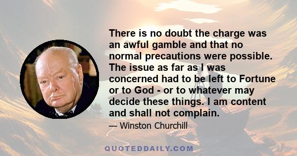 There is no doubt the charge was an awful gamble and that no normal precautions were possible. The issue as far as I was concerned had to be left to Fortune or to God - or to whatever may decide these things. I am