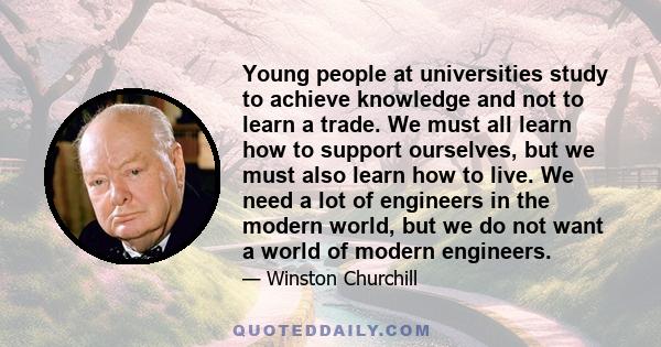 Young people at universities study to achieve knowledge and not to learn a trade. We must all learn how to support ourselves, but we must also learn how to live. We need a lot of engineers in the modern world, but we do