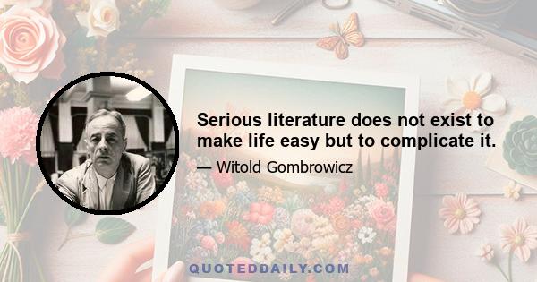 Serious literature does not exist to make life easy but to complicate it.