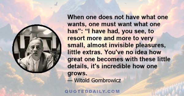 When one does not have what one wants, one must want what one has”: “I have had, you see, to resort more and more to very small, almost invisible pleasures, little extras. You've no idea how great one becomes with these