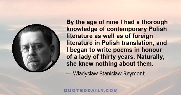 By the age of nine I had a thorough knowledge of contemporary Polish literature as well as of foreign literature in Polish translation, and I began to write poems in honour of a lady of thirty years. Naturally, she knew