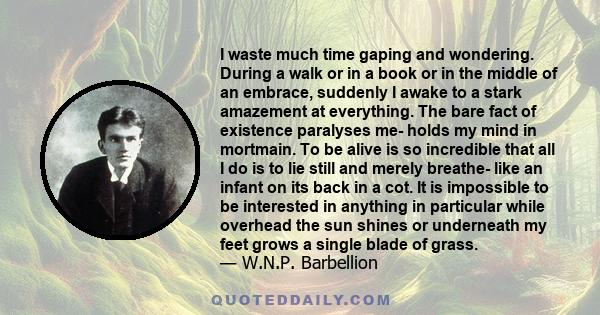 I waste much time gaping and wondering. During a walk or in a book or in the middle of an embrace, suddenly I awake to a stark amazement at everything. The bare fact of existence paralyses me- holds my mind in mortmain.