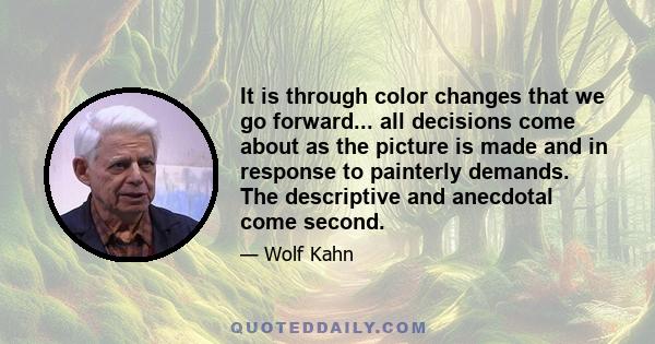 It is through color changes that we go forward... all decisions come about as the picture is made and in response to painterly demands. The descriptive and anecdotal come second.
