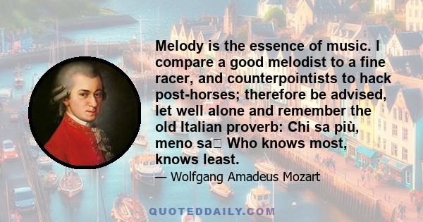 Melody is the essence of music. I compare a good melodist to a fine racer, and counterpointists to hack post-horses; therefore be advised, let well alone and remember the old Italian proverb: Chi sa più, meno sa Who