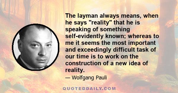 The layman always means, when he says reality that he is speaking of something self-evidently known; whereas to me it seems the most important and exceedingly difficult task of our time is to work on the construction of