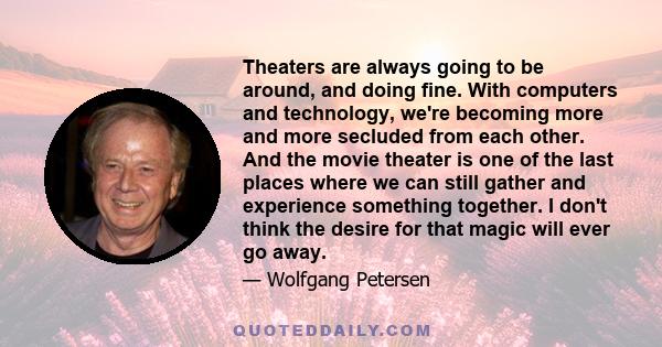 Theaters are always going to be around, and doing fine. With computers and technology, we're becoming more and more secluded from each other. And the movie theater is one of the last places where we can still gather and