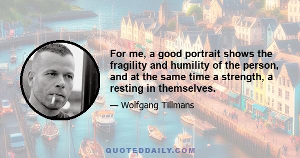 For me, a good portrait shows the fragility and humility of the person, and at the same time a strength, a resting in themselves.