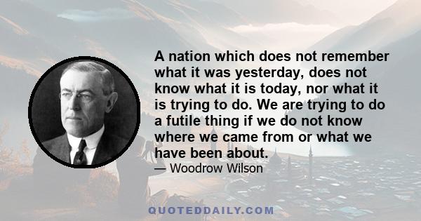 A nation which does not remember what it was yesterday, does not know what it is today, nor what it is trying to do. We are trying to do a futile thing if we do not know where we came from or what we have been about.