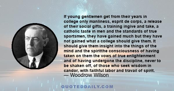 If young gentlemen get from their years in college only manliness, esprit de corps, a release of their social gifts, a training ingive and take, a catholic taste in men and the standards of true sportsmen, they have