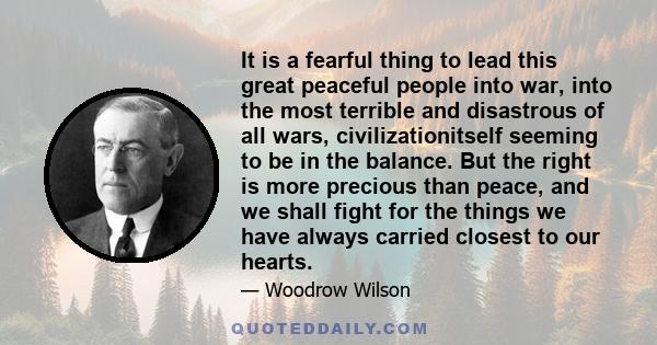 It is a fearful thing to lead this great peaceful people into war, into the most terrible and disastrous of all wars, civilizationitself seeming to be in the balance. But the right is more precious than peace, and we