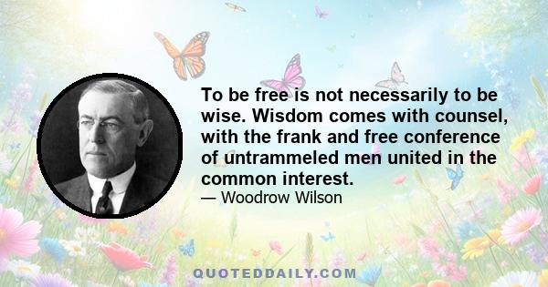 To be free is not necessarily to be wise. Wisdom comes with counsel, with the frank and free conference of untrammeled men united in the common interest.