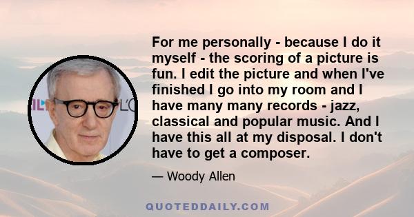For me personally - because I do it myself - the scoring of a picture is fun. I edit the picture and when I've finished I go into my room and I have many many records - jazz, classical and popular music. And I have this