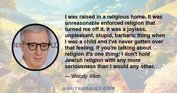 I was raised in a religious home. It was unreasonable enforced religion that turned me off it. It was a joyless, unpleasant, stupid, barbaric thing when I was a child and I've never gotten over that feeling. If you're