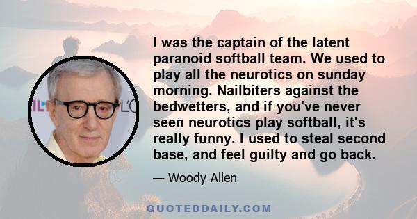 I was the captain of the latent paranoid softball team. We used to play all the neurotics on sunday morning. Nailbiters against the bedwetters, and if you've never seen neurotics play softball, it's really funny. I used