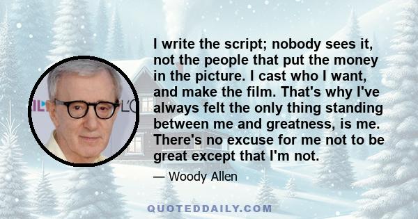 I write the script; nobody sees it, not the people that put the money in the picture. I cast who I want, and make the film. That's why I've always felt the only thing standing between me and greatness, is me. There's no