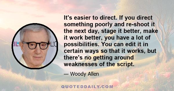 It's easier to direct. If you direct something poorly and re-shoot it the next day, stage it better, make it work better, you have a lot of possibilities. You can edit it in certain ways so that it works, but there's no