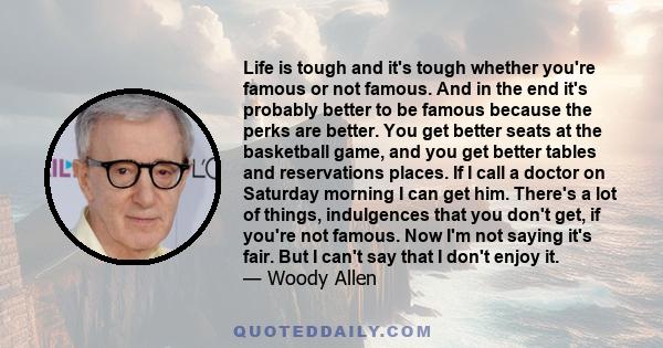 Life is tough and it's tough whether you're famous or not famous. And in the end it's probably better to be famous because the perks are better. You get better seats at the basketball game, and you get better tables and