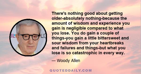 There's nothing good about getting older-absolutely nothing-because the amount of wisdom and experience you gain is negligible compared to what you lose. You do gain a couple of things-you gain a little bittersweet and
