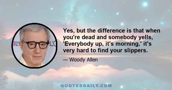 Yes, but the difference is that when you're dead and somebody yells, 'Everybody up, it's morning,' it's very hard to find your slippers.