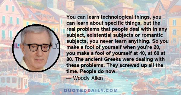 You can learn technological things, you can learn about specific things, but the real problems that people deal with in any subject, existential subjects or romantic subjects, you never learn anything. So you make a